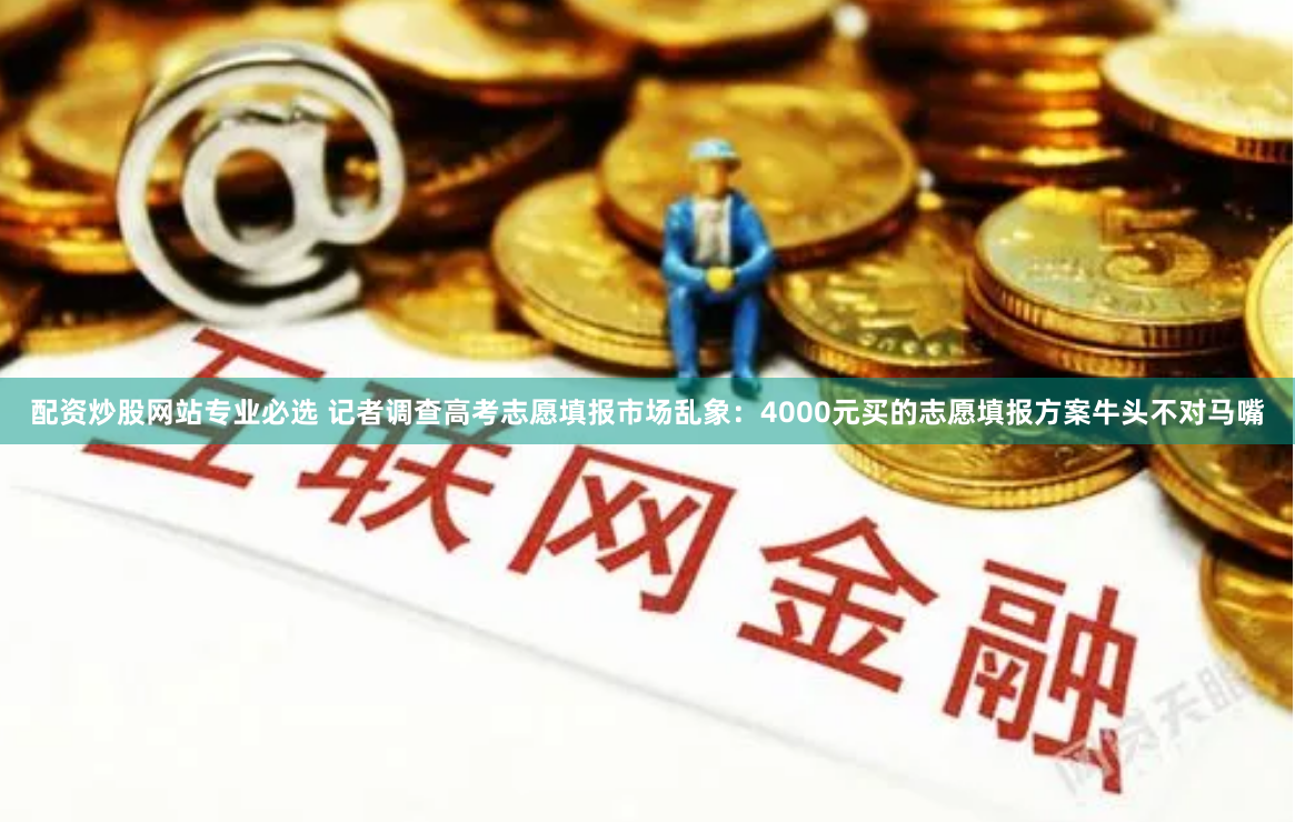 配资炒股网站专业必选 记者调查高考志愿填报市场乱象：4000元买的志愿填报方案牛头不对马嘴