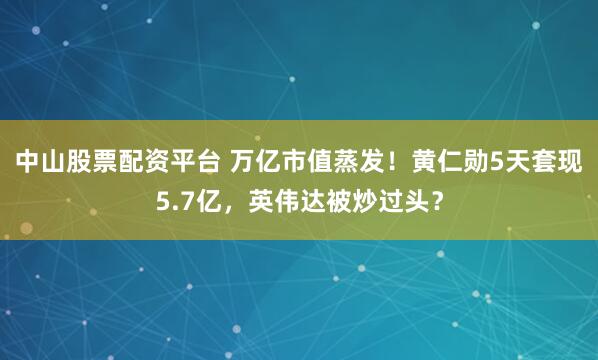 中山股票配资平台 万亿市值蒸发！黄仁勋5天套现5.7亿，英伟达被炒过头？