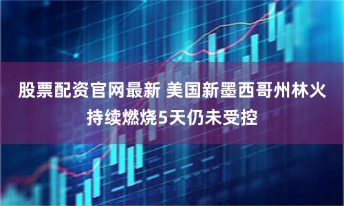 股票配资官网最新 美国新墨西哥州林火持续燃烧5天仍未受控
