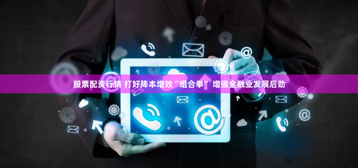 股票配资行情 打好降本增效“组合拳” 增强金融业发展后劲