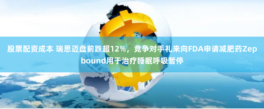股票配资成本 瑞思迈盘前跌超12%，竞争对手礼来向FDA申请减肥药Zepbound用于治疗睡眠呼吸暂停