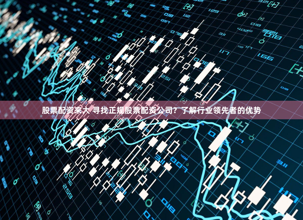 股票配资来大 寻找正规股票配资公司？了解行业领先者的优势