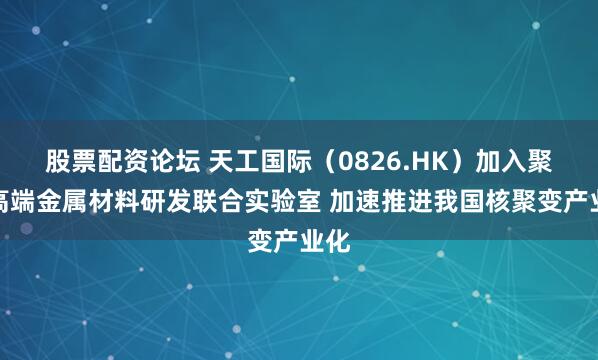 股票配资论坛 天工国际（0826.HK）加入聚变高端金属材料研发联合实验室 加速推进我国核聚变产业化