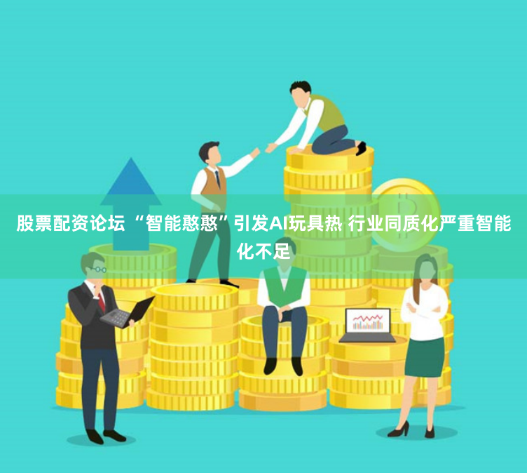 股票配资论坛 “智能憨憨”引发AI玩具热 行业同质化严重智能化不足