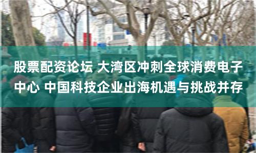 股票配资论坛 大湾区冲刺全球消费电子中心 中国科技企业出海机遇与挑战并存